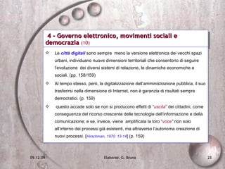 4 - Governo elettronico, movimenti sociali e democrazia  (10) Le  città digitali  sono sempre  meno la versione elettronica dei vecchi spazi urbani, individuano nuove dimensioni territoriali che consentono di seguire l’evoluzione  dei diversi sistemi di relazione, le dinamiche economiche e sociali. (pp. 158/159)  Al tempo stesso, però, la digitalizzazione dell’amministrazione pubblica, il suo trasferirsi nella dimensione di Internet, non è garanzia di risultati sempre democratici. (p. 159) questo accade solo se non si producono effetti di “ uscita ” dei cittadini, come conseguenza del ricorso crescente delle tecnologie dell’informazione e della comunicazione; e se, invece, viene  amplificata la loro “ voce ”  non solo all’interno dei processi già esistenti, ma attraverso l’autonoma creazione di nuovi processi. [ Hirschman, 1970: 13-14 ] (p. 159) 