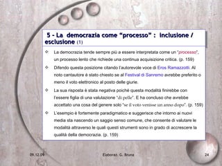 5 - La  democrazia come “processo” :  inclusione / esclusione  (1) La democrazia tende sempre più a essere interpretata come un “ processo ”, un processo lento che richiede una continua acquisizione critica. (p. 159) Difendo questa posizione citando l’autorevole voce di  Eros Ramazzotti . Al noto cantautore è stato chiesto se al  Festival di Sanremo  avrebbe preferito o meno il voto elettronico al posto delle giurie. La sua risposta è stata negativa poiché questa modalità finirebbe con l’essere figlia di una valutazione “ di pelle ”. E ha concluso che avrebbe accettato una cosa del genere solo “ se il voto venisse un anno dopo ”. (p. 159) L’esempio è fortemente paradigmatico e suggerisce che intorno ai nuovi media sta nascendo un saggio senso comune, che consente di valutare le modalità attraverso le quali questi strumenti sono in grado di accrescere la qualità della democrazia. (p. 159) 