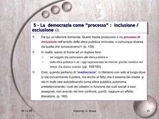 5 - La  democrazia come “processo” :  inclusione / esclusione  (2) Da qui un’ulteriore domanda. Questi media producono o no  processi di inclusione  nell’ambito della sfera pubblica rinnovata, o comunque diversa da quella che conoscevamo?. (p. 159) In realtà, siamo di fronte ad un duplice farsi:  dei soggetti che partecipano alla sfera pubblica e  della sfera pubblica in sé - oggi rappresentata da Internet, grande metafora del tempo che stiamo vivendo.  (pp. 159/160) Così, quando parliamo di “ mediacrazia ”, ci riferiamo non solo al luogo dove si sta concentrando il potere, ma anche al fatto che il sistema dei media  si sta in molti casi autoistituendo come sfera pubblica autonoma, predeterminando i ruoli dei cittadini in funzione dei ruoli sociali a essi assegnati, non avendo nei loro confronti, quindi, neppure un effetto liberatorio. (p. 160) 