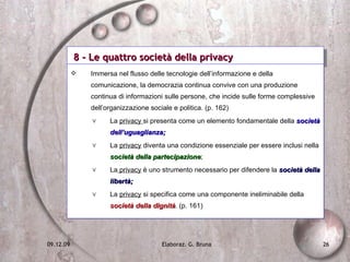 8 - Le quattro società della privacy Immersa nel flusso delle tecnologie dell’informazione e della comunicazione, la democrazia continua convive con una produzione continua di informazioni sulle persone, che incide sulle forme complessive dell’organizzazione sociale e politica. (p. 162) La  privacy  si presenta come un elemento fondamentale della  società dell’uguaglianza; La  privacy  diventa una condizione essenziale per essere inclusi nella  società della partecipazione ; La  privacy  è uno strumento necessario per difendere la  società della libertà; La  privacy  si specifica come una componente ineliminabile della  società della dignità . (p. 161) 