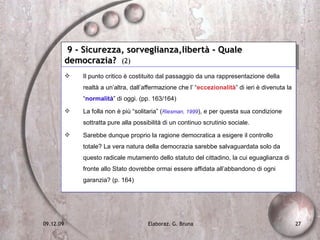 9 - Sicurezza, sorveglianza,libertà - Quale democrazia?  (2) Il punto critico è costituito dal passaggio da una rappresentazione della realtà a un’altra, dall’affermazione che l’ “ eccezionalità ” di ieri è divenuta la “ normalità ” di oggi. (pp. 163/164) La folla non è più “solitaria” ( Riesman, 1999 ), e per questa sua condizione sottratta pure alla possibilità di un continuo scrutinio sociale. Sarebbe dunque proprio la ragione democratica a esigere il controllo totale? La vera natura della democrazia sarebbe salvaguardata solo da questo radicale mutamento dello statuto del cittadino, la cui eguaglianza di fronte allo Stato dovrebbe ormai essere affidata all’abbandono di ogni garanzia? (p. 164) 
