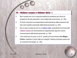 10 -  Habeas corpus  e  Habeas data  (1) Ma in questi anni non è cresciuta soltanto la pressione per ridurre la protezione dei dati personali in nome della lotta al terrorismo. (p. 165) È anche cresciuta la consapevolezza dell’importanza della protezione dei dati come aspetto essenziale della libertà personale. (p. 165) Non a caso si parla da anni di un  habeas data , riprendendo la formula dell’  habeas corpus  che storicamente ha rappresentato appunto il primo riconoscimento della libertà personale. (p. 165) “ Non metteremo la mano su di te ”, questa era la promessa della  Magna Charta : rispettare il corpo nella sua integrità. Questa promessa sopravvive ai mutamenti tecnologici. (p. 165) 