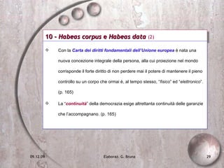 10 -  Habeas corpus  e  Habeas data  (2) Con la  Carta dei diritti fondamentali dell’Unione europea  è nata una nuova concezione integrale della persona, alla cui proiezione nel mondo corrisponde il forte diritto di non perdere mai il potere di mantenere il pieno controllo su un corpo che ormai è, al tempo stesso, “ fisico ” ed “ elettronico ”. (p. 165) La “ continuità ” della democrazia esige altrettanta continuità delle garanzie che l’accompagnano. (p. 165) 