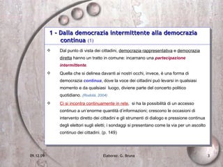 1 - Dalla democrazia intermittente alla democrazia    continua  (1) Dal punto di vista dei cittadini,  democrazia rappresentativa  e  democrazia diretta  hanno un tratto in comune: incarnano una  partecipazione intermittente . Quella che si delinea davanti ai nostri occhi, invece, è una forma di democrazia  continua , dove la voce dei cittadini può levarsi in qualsiasi momento e da qualsiasi  luogo, diviene parte del concerto politico quotidiano.  (Rodotà, 2004)  Ci si incontra continuamente in rete ,  si ha la possibilità di un accesso continuo a un’enorme quantità d’informazioni; crescono le occasioni di intervento diretto dei cittadini e gli strumenti di dialogo e pressione continua degli elettori sugli eletti; i sondaggi si presentano come la via per un ascolto continuo dei cittadini. (p. 149) 