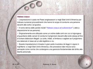 Habeas corpus :  L’espressione è usata nei Paesi anglosassoni e negli Stati Uniti d’America per indicare numerosi provvedimenti che hanno lo scopo di condurre una persona davanti alla corte o al giudice.  Il nome deriva dalle parole iniziali “ Habeas corpus ad subiciendum ” ( abbi a disposizione la tua persona). Originariamente era utilizzato come un ordine delle corti con cui si ingiungeva al guardiano delle carceri di condurre il prigioniero davanti alla corte stessa al fine di evitare detenzioni illegali. La corte, infatti, si limitava a vagliare se il prigioniero era detenuto in base ad un atto legittimo o no. Questa impostazione è rimasta in gran parte invariata e le leggi in vigore in Inghilterra  e negli Stati Uniti d’America, che prevedono tale misura sono percepite come norme che contengono una garanzia fondamentale del diritto alla libertà personale. 