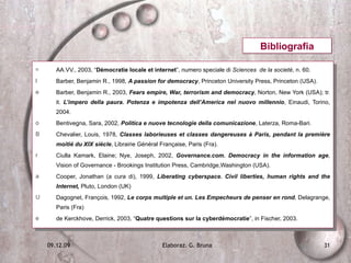 AA.VV., 2003, “ Démocratie locale et internet ”, numero speciale di  Sciences  de la societé , n. 60. Barber, Benjamin R., 1998,  A passion for democracy , Princeton University Press, Princeton (USA). Barber, Benjamin R., 2003,  Fears empire, War, terrorism and democracy , Norton, New York (USA); tr. it.  L’impero della paura. Potenza e impotenza dell’America nel nuovo millennio , Einaudi, Torino, 2004. Bentivegna, Sara, 2002,  Politica e nuove tecnologie della comunicazione , Laterza, Roma-Bari. Chevalier, Louis, 1978,  Classes laborieuses et classes dangereuses à Paris, pendant la première moitié du XIX siècle , Librairie Général Française, Paris (Fra). Ciulla Kamark, Elaine; Nye, Joseph, 2002,  Governance.com. Democracy in the information age , Vision of Governance - Brookings Institution Press, Cambridge,Washington (USA). Cooper, Jonathan (a cura di), 1999,  Liberating cyberspace. Civil liberties, human rights and the Internet,  Pluto, London (UK) Dagognet, François, 1992,  Le corps multiple et un. Les Empecheurs de penser en rond , Delagrange, Paris (Fra) de Kerckhove, Derrick, 2003, “ Quatre questions sur la cyberdémocratie ”, in Fischer, 2003. Bibliografia 