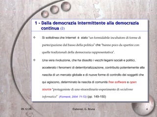 1 - Dalla democrazia intermittente alla democrazia  continua  (2) Si sottolinea che Internet  è  stato “ un formidabile incubatore di forme di partecipazione dal basso della politica ” che “ hanno poco da spartire con quelle tradizionali della democrazia rappresentativa ”.  Una vera rivoluzione, che ha dissolto i vecchi legami sociali e politici, accelerato i fenomeni di deterritorializzazione, contribuito potentemente alla nascita di un mercato globale e di nuove forme di controllo dei soggetti che qui agiscono, determinato la nascita di comunità  free software  e  open source  “ protagoniste di uno straordinario esperimento di  socialismo informatico ”  (Formenti, 2004: 71-72)  (pp. 149-150) 
