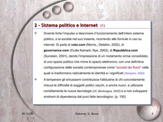 2 - Sistema politico e Internet  (1) Diventa forte l’impulso a descrivere il funzionamento dell’intero sistema politico, e la società nel suo insieme, ricorrendo alle formule in uso su internet. Si parla di  voto.com  (Morris,; Delafon, 2002), di  governance.com  (Ciulla Kamark; Nye, 2002), di  Repubblica.com  (Sunstein, 2001), dando l’impressione di un mutamento ormai consolidato, di uno spazio politico che mima lo spazio elettronico, con una definitiva configurazione delle società contemporanee come “ società dei flussi ” nelle quali si trasformano radicalmente le identità e i significati  (Semprini, 2003) A temperare gli entusiasmi contribuisce l’attitudine di chi concretamente misura le difficoltà di soggetti politici vecchi, e anche nuovi, a utilizzare correttamente le nuove tecnologie ( cfr. Bentivegna, 2002 ) e a non sviluppare sindromi di dipendenza dal puro fatto tecnologico. (p. 150) 