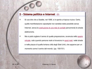 2 - Sistema politico e Internet  (2) Si usa dire che a Seattle, nel 1999, si è aperta un’epoca nuova. Certo, quella manifestazione capostipite non sarebbe stata possibile senza Internet, senza la  costruzione di una rete di contatti  percorrendo le strade elettroniche. Ma si poté cogliere il senso di quella preparazione, avvenuta nello  spazio virtuale , solo quando persone reali si trovarono in  spazi reali , nelle strade e nelle piazze di quella lontana città degli Stati Uniti, che apparve per un momento come il centro del mondo. (pp. 150/151) 