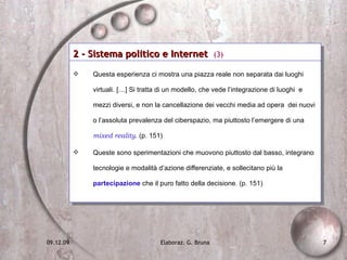 2 - Sistema politico e Internet  (3) Questa esperienza ci mostra una piazza reale non separata dai luoghi virtuali. […] Si tratta di un modello, che vede l’integrazione di luoghi  e mezzi diversi, e non la cancellazione dei vecchi media ad opera  dei nuovi  o l’assoluta prevalenza del ciberspazio, ma piuttosto l’emergere di una  mixed reality . (p. 151) Queste sono sperimentazioni che muovono piuttosto dal basso, integrano tecnologie e modalità d’azione differenziate, e sollecitano più la  partecipazione  che il puro fatto della decisione. (p. 151) 
