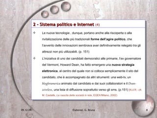 2 - Sistema politico e Internet  (4)   Le nuove tecnologie , dunque, portano anche alla riscoperta o alla rivitalizzazione delle più tradizionali  forme dell’agire politico , che l’avvento delle innovazioni sembrava aver definitivamente relegato tra gli attrezzi non più utilizzabili. (p. 151)  L’iniziativa di uno dei candidati democratici alle primarie, l’ex governatore del Vermont, Howard Dean, ha fatto emergere una  nuova strategia elettronica , al centro del quale non si colloca semplicemente il sito del candidato, che è accompagnato da altri strumenti: una web-tv, un  blogforamerica  animato dal candidato e dai suoi collaboratori e il  Dean-wireless , una lista di diffusione soprattutto verso gli sms. (p.151)  [N.d.R.: cfr. M. Castells,  La nascita della società in rete , EGEA Milano, 2002) 