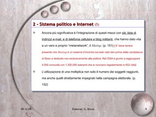2 - Sistema politico e Internet  (5)   Ancora più significativa è l’integrazione di questi mezzi con  siti, liste di indirizzi e-mail, e di telefonia cellulare e blog militanti , che hanno dato vita a un vero e proprio “metanetwork”, il  Meetup . (p. 151)  [ E’ bene tenere presente che  Meetup  è un sistema d’incontro sul web nato ben prima della candidatura di Dean e dedicato non esclusivamente alla politica. Nel 2004 è giunto a raggruppare 4.000 comunità con 1.200.000 aderenti che si riunivano regolarmente in 652 città] L’utilizzazione di una moltiplica non solo il numero dei soggetti raggiunti, ma anche quelli direttamente impegnati nella campagna elettorale. (p. 152) 
