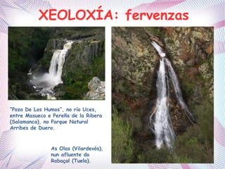 XEOLOXÍA: fervenzas
“Pozo De Los Humos”, no río Uces,
entre Masueco e Pereña de la Ribera
(Salamanca), no Parque Natural
Arribes de Duero.
As Olas (Vilardevós),
nun afluente do
Rabaçal (Tuela).
 