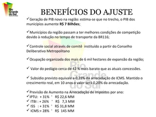 BENEFÍCIOS DO AJUSTE
Geração de PIB novo na região: estima-se que no trecho, o PIB dos
municípios aumente R$ 7 Bilhões;

Municípios da região passam a ter melhores condições de competição
devido à redução no tempo de transporte da BR116;

Controle social através de comitê instituído a partir do Conselho
Deliberativo Metropolitano

Ocupação organizada dos mais de 6 mil hectares de expansão da região;

 Valor do pedágio cerca de 42 % mais barato que as atuais concessões.

 Subsidio previsto equivale a 0,28% da arrecadação de ICMS. Mantido o
crescimento real, em 10 anos o valor será 0,20% da arrecadação.

Previsão de Aumento na Arrecadação de Impostos por ano:
IPTU: + 31% ˃ R$ 22,6 MM
 ITBI : + 26% ˃ R$ 7,3 MM
 ISS : + 31% ˃ R$ 31,8 MM
 ICMS:+ 28% ˃ R$ 145 MM
 