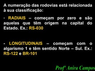 A numeração das rodovias está relacionada à sua classificação: RADIAIS  – começam por zero e são aquelas que têm origem na capital do Estado. Ex.:  RS-030 -  LONGITUDINAIS  – começam com o algarismo 1 e têm sentido Norte – Sul. Ex.:  RS-122  e  BR-101  Profª Anira Campos 