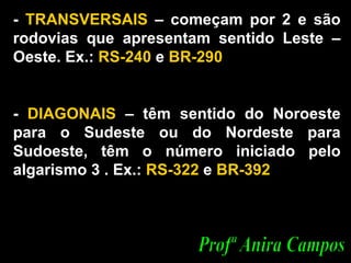 -  TRANSVERSAIS  – começam por 2 e são rodovias que apresentam sentido Leste – Oeste. Ex.:  RS-240  e  BR-290 -  DIAGONAIS  – têm sentido do Noroeste para o Sudeste ou do Nordeste para Sudoeste, têm o número iniciado pelo algarismo 3 . Ex.:  RS-322  e  BR-392  Profª Anira Campos 