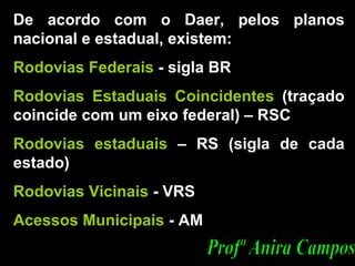 De acordo com o Daer, pelos planos nacional e estadual, existem:  Rodovias Federais  - sigla BR  Rodovias Estaduais Coincidentes  (traçado coincide com um eixo federal) – RSC Rodovias estaduais  – RS (sigla de cada estado) Rodovias Vicinais  - VRS  Acessos Municipais  - AM Profª Anira Campos 