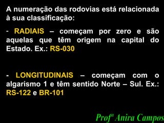 A numeração das rodovias está relacionada à sua classificação: RADIAIS  – começam por zero e são aquelas que têm origem na capital do Estado. Ex.:  RS-030 -  LONGITUDINAIS  – começam com o algarismo 1 e têm sentido Norte – Sul. Ex.:  RS-122  e  BR-101  Profª Anira Campos 