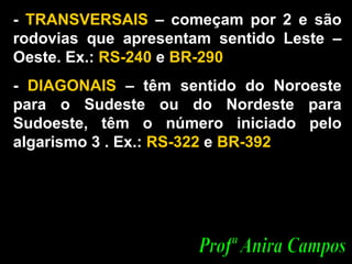 -  TRANSVERSAIS  – começam por 2 e são rodovias que apresentam sentido Leste – Oeste. Ex.:  RS-240  e  BR-290 -  DIAGONAIS  – têm sentido do Noroeste para o Sudeste ou do Nordeste para Sudoeste, têm o número iniciado pelo algarismo 3 . Ex.:  RS-322  e  BR-392  Profª Anira Campos 