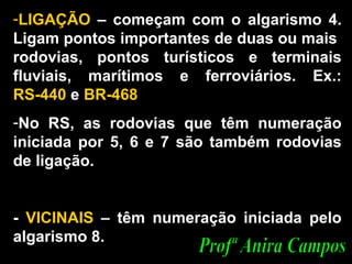 LIGAÇÃO  – começam com o algarismo 4. Ligam pontos importantes de duas ou mais  rodovias, pontos turísticos e terminais fluviais, marítimos e ferroviários. Ex.:  RS-440  e  BR-468 No RS, as rodovias que têm numeração iniciada por 5, 6 e 7 são também rodovias de ligação.  -  VICINAIS  – têm numeração iniciada pelo algarismo 8.  Profª Anira Campos 