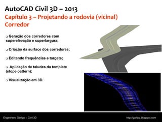 © 2011 Autodesk
AutoCAD Civil 3D – 2013
Capítulo 3 – Projetando a rodovia (vicinal)
Corredor
 Geração dos corredores com
superelevação e superlargura;
 Criação da surface dos corredores;
 Editando frequências e targets;
 Aplicação de taludes da template
(slope pattern);
 Visualização em 3D.
Engenheiro Garlipp – Civil 3D http://garlipp.blogspot.com
Fonte:Autodesk
 