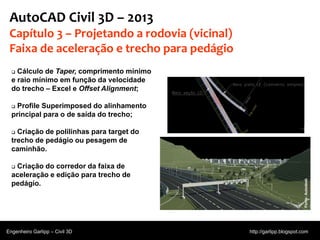 © 2011 Autodesk
AutoCAD Civil 3D – 2013
Capítulo 3 – Projetando a rodovia (vicinal)
Faixa de aceleração e trecho para pedágio
 Cálculo de Taper, comprimento mínimo
e raio mínimo em função da velocidade
do trecho – Excel e Offset Alignment;
 Profile Superimposed do alinhamento
principal para o de saída do trecho;
 Criação de polilinhas para target do
trecho de pedágio ou pesagem de
caminhão.
 Criação do corredor da faixa de
aceleração e edição para trecho de
pedágio.
Engenheiro Garlipp – Civil 3D http://garlipp.blogspot.com
Fonte:Autodesk
 