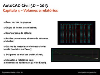 © 2011 Autodesk
AutoCAD Civil 3D – 2013
Capítulo 4 – Volumes e relatórios
 Gerar curvas de projeto;
 Grupo de linhas de amostras;
 Configuração de cálculo;
 Análise de volumes através de Volumes
e tabelas;
 Gastos de materiais e volumetrias em
tabela (também em Excel);
 Diagrama de massas ou Bruckner;
 Etiquetas e relatórios para
alinhamentos horizontais (Civil e Excel).
Engenheiro Garlipp – Civil 3D http://garlipp.blogspot.com
Fonte:Autodesk
 