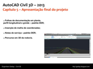 © 2011 Autodesk
AutoCAD Civil 3D – 2013
Capítulo 5 – Apresentação final do projeto
 Folhas de documentação em planta,
perfil longitudinal e greide – padrão DER;
 Inserção de malha de coordenadas;
 Notas de serviço - padrão DER;
 Percurso em 3D da rodovia.
Engenheiro Garlipp – Civil 3D http://garlipp.blogspot.com
Fonte:Autodesk
 