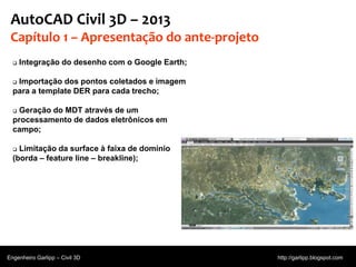 © 2011 Autodesk
AutoCAD Civil 3D – 2013
Capítulo 1 – Apresentação do ante-projeto
 Integração do desenho com o Google Earth;
 Importação dos pontos coletados e imagem
para a template DER para cada trecho;
 Geração do MDT através de um
processamento de dados eletrônicos em
campo;
 Limitação da surface à faixa de domínio
(borda – feature line – breakline);
Engenheiro Garlipp – Civil 3D http://garlipp.blogspot.com
 