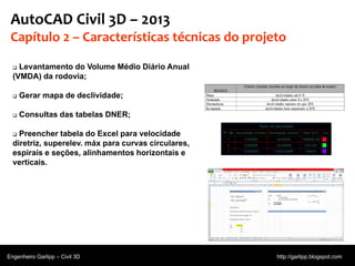 © 2011 Autodesk
AutoCAD Civil 3D – 2013
Capítulo 2 – Características técnicas do projeto
 Levantamento do Volume Médio Diário Anual
(VMDA) da rodovia;
 Gerar mapa de declividade;
 Consultas das tabelas DNER;
 Preencher tabela do Excel para velocidade
diretriz, superelev. máx para curvas circulares,
espirais e seções, alinhamentos horizontais e
verticais.
Engenheiro Garlipp – Civil 3D http://garlipp.blogspot.com
 