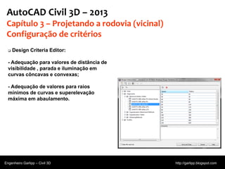 © 2011 Autodesk
AutoCAD Civil 3D – 2013
Capítulo 3 – Projetando a rodovia (vicinal)
Configuração de critérios
 Design Criteria Editor:
- Adequação para valores de distância de
visibilidade , parada e iluminação em
curvas côncavas e convexas;
- Adequação de valores para raios
mínimos de curvas e superelevação
máxima em abaulamento.
Engenheiro Garlipp – Civil 3D http://garlipp.blogspot.com
 