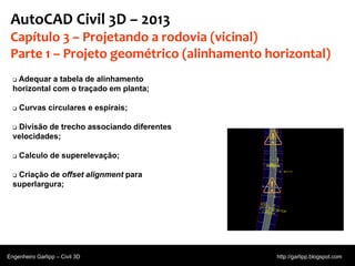 © 2011 Autodesk
AutoCAD Civil 3D – 2013
Capítulo 3 – Projetando a rodovia (vicinal)
Parte 1 – Projeto geométrico (alinhamento horizontal)
 Adequar a tabela de alinhamento
horizontal com o traçado em planta;
 Curvas circulares e espirais;
 Divisão de trecho associando diferentes
velocidades;
 Calculo de superelevação;
 Criação de offset alignment para
superlargura;
Engenheiro Garlipp – Civil 3D http://garlipp.blogspot.com
 