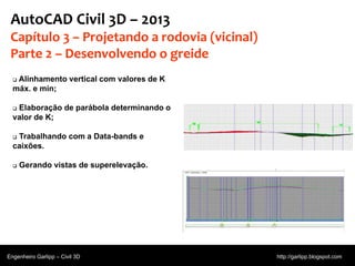 © 2011 Autodesk
AutoCAD Civil 3D – 2013
Capítulo 3 – Projetando a rodovia (vicinal)
Parte 2 – Desenvolvendo o greide
 Alinhamento vertical com valores de K
máx. e mín;
 Elaboração de parábola determinando o
valor de K;
 Trabalhando com a Data-bands e
caixões.
 Gerando vistas de superelevação.
Engenheiro Garlipp – Civil 3D http://garlipp.blogspot.com
 