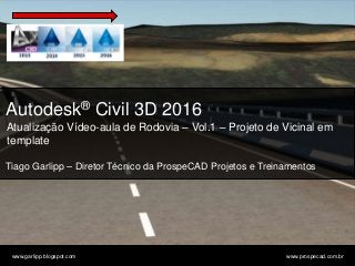 © 2011 Autodesk
www.garlipp.blogspot.com www.prospecad.com.br
Autodesk® Civil 3D 2016
Atualização Vídeo-aula de Rodovia – Vol.1 – Projeto de Vicinal em
template
Tiago Garlipp – Diretor Técnico da ProspeCAD Projetos e Treinamentos
 