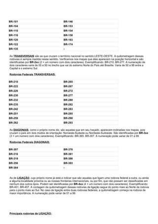 BR-101                                       BR-146
BR-104                                       BR-153
BR-110                                       BR-154
BR-116                                       BR-158
BR-120                                       BR-163
BR-122                                       BR-174
BR-135                                       -

As TRANSVERSAIS são as que cruzam o território nacional no sentido LESTE-OESTE. A quilometragem dessas
rodovias é sempre medida nesse sentido. Verificamos nos mapas que elas aparecem na posição horizontal e são
identificadas por BR-2xx (2 + um número com dois caracteres). Exemplificando: BR-210, BR-277. A numeração de
dois caracteres varia de 00 a 50 no trecho que vai do extremo Norte do País até Brasília. Varia de 50 a 99 entre a
Capital e o extremo Sul.

Rodovias Federais TRANSVERSAIS:

BR-210                                       BR-265
BR-222                                       BR-267
BR-226                                       BR-272
BR-230                                       BR-277
BR-232                                       BR-280
BR-235                                       BR-282
BR-242                                       BR-283
BR-251                                       BR-285
BR-259                                       BR-290
BR-262                                       BR-293

As DIAGONAIS, como o próprio nome diz, são aquelas que em seu traçado, aparecem inclinadas nos mapas, pois
cruzam o país em dois modos de orientação: Noroeste-Sudeste ou Nordeste-Sudoeste. São identificadas por BR-3xx
(3 + um número com dois caracteres). Exemplificando: BR-365, BR-307. A numeração pode variar de 01 a 99.

Rodovias Federais DIAGONAIS:

BR-307                                       BR-376
BR-316                                       BR-381
BR-319                                       BR-386
BR-356                                       BR-393
BR-364                                       -


As de LIGAÇÃO, cujo próprio nome já está a indicar que são aquelas que ligam uma rodovia federal a outra, ou ainda
a alguma localidade próxima ou as nossas fronteiras internacionais, ou por fim, que não possam ser classificadas em
nenhum dos outros tipos. Podem ser identificadas por BR-4xx (4 + um número com dois caracteres). Exemplificando:
BR-401, BR-457. A contagem da quilometragem dessas rodovias de ligação segue do ponto mais ao Norte da rodovia
para o ponto mais ao Sul. No caso de ligação entre duas rodovias federais, a quilometragem começa na rodovia de
maior importância. A numeração pode variar de 01 a 99.




Principais rodovias de LIGAÇÃO:
 