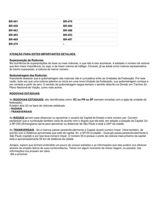 BR-401                                     BR-476
BR-459                                     BR-484
BR-463                                     BR-488
BR-465                                     BR-493
BR-469                                     BR-497
BR-470                                     -


ATENÇÃO PARA ESTES IMPORTANTES DETALHES:

Superposição de Rodovias
Na ocorrência de superposições de duas ou mais rodovias, o que não é raro acontecer, é adotado o número da rodovia
que tem maior importância, ou seja, a de maior volume de tráfego. Contudo, já se adota como rodovia representativa
do trecho superposto, a rodovia de menor número.

Quilometragem das Rodovias
Importante destacar que a quilometragem das rodovias não é cumulativa entre as Unidades da Federação. Por esta
razão, toda vez que uma rodovia adentra ou inicia em uma nova Unidade da Federação, sua quilometragem começa a
ser contada a partir de zero. O sentido da quilometragem segue sempre o sentido descrito na Divisão em Trechos do
Plano Nacional de Viação, como visto acima.

RODOVIAS ESTADUAIS

As RODOVIAS ESTADUAIS, são identificadas como: SC ou PR ou SP (sempre iniciadas com a sigla da unidade da
federação)
Existem dois (2) os tipos de rodovias estaduais:
- RADIAIS
- TRANSVERSAIS

As RADIAIS servem para distanciar ou aproximar o usuário da Capital do Estado e terá número par. Convém
esclarecer que a numeração também varia de acordo com o ângulo que ela está, em relação a posição da Capital. Ex:
a SP-330 (Anhangüera) serve para aproximar ou distanciar de São Paulo e está a 330º da cidade.

As TRANSVERSAIS - Se a rodovia passar perpendicularmente à Capital, levará número ímpar. Varia também, de
acordo com a distância aproximada que está da capital. Ex: a SP-55 (Cubatão - Guarujá) passa perpendicularmente à
São Paulo (capital) e por isso leva número ímpar. O número 55 é porque o ponto da rodovia mais próximo da capital
está a aproximadamente 55 km de distância da cidade.

Amigos, espero que tenham entendido um pouco de nossas estradas e as informações que elas podem nos oferecer
através da simples leitura de suas nomenclaturas. Talvez em algum momento de nossa viagem, ou passeio, tais
informações nos possam ser úteis.
 Até a próxima!
 