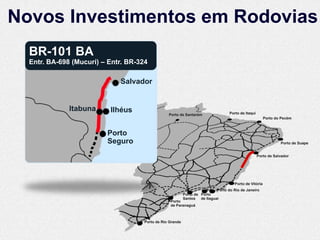 Novos Investimentos em Rodovias
  BR-101 BA
  Entr. BA-698 (Mucuri) – Entr. BR-324

                             Salvador


              Itabuna     Ilhéus                                                  Porto de Itaqui
                                                 Porto de Santarém
                                                                                                        Porto do Pecém



                         Porto
                         Seguro                                                                                 Porto de Suape


                                                                                                    Porto de Salvador




                                                                                     Porto de Vitória
                                                                           Porto do Rio de Janeiro
                                                           Porto de Porto
                                                           Santos de Itaguaí
                                                  Porto
                                                  de Paranaguá



                                     Porto de Rio Grande
 