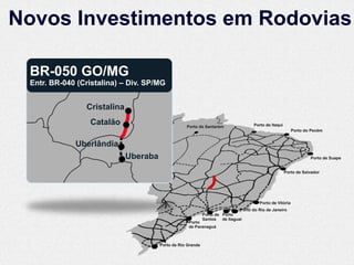 Novos Investimentos em Rodovias

 BR-050 GO/MG
 Entr. BR-040 (Cristalina) – Div. SP/MG


                Cristalina
                 Catalão                           Porto de Santarém                Porto de Itaqui
                                                                                                          Porto do Pecém


             Uberlândia
                             Uberaba                                                                              Porto de Suape


                                                                                                      Porto de Salvador




                                                                                       Porto de Vitória
                                                                             Porto do Rio de Janeiro
                                                             Porto de Porto
                                                             Santos de Itaguaí
                                                    Porto
                                                    de Paranaguá



                                       Porto de Rio Grande
 