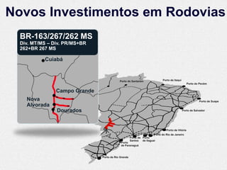 Novos Investimentos em Rodovias
  BR-163/267/262 MS
  Div. MT/MS – Div. PR/MS+BR
  262+BR 267 MS

           Cuiabá


                                           Porto de Santarém                Porto de Itaqui
                                                                                                  Porto do Pecém

                Campo Grande
    Nova                                                                                                  Porto de Suape
    Alvorada
                Dourados                                                                      Porto de Salvador




                                                                               Porto de Vitória
                                                                     Porto do Rio de Janeiro
                                                     Porto de Porto
                                                     Santos de Itaguaí
                                            Porto
                                            de Paranaguá



                               Porto de Rio Grande
 