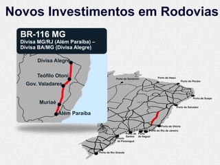 Novos Investimentos em Rodovias
  BR-116 MG
  Divisa MG/RJ (Além Paraíba) –
  Divisa BA/MG (Divisa Alegre)

        Divisa Alegre

        Teófilo Otoni                         Porto de Santarém                Porto de Itaqui
                                                                                                     Porto do Pecém
    Gov. Valadares

                                                                                                             Porto de Suape
         Muriaé
                                                                                                 Porto de Salvador

                  Além Paraíba

                                                                                  Porto de Vitória
                                                                        Porto do Rio de Janeiro
                                                        Porto de Porto
                                                        Santos de Itaguaí
                                               Porto
                                               de Paranaguá



                                  Porto de Rio Grande
 