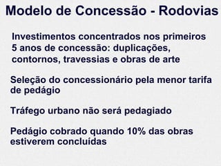 Modelo de Concessão - Rodovias
Investimentos concentrados nos primeiros
5 anos de concessão: duplicações,
contornos, travessias e obras de arte

Seleção do concessionário pela menor tarifa
de pedágio

Tráfego urbano não será pedagiado

Pedágio cobrado quando 10% das obras
estiverem concluídas
 
