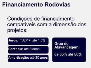 Financiamento Rodovias

 Condições de financiamento
 compatíveis com a dimensão dos
 projetos:
 Juros: TJLP + até 1,5%
                            Grau de
 Carência: até 3 anos       Alavancagem:
                            de 65% até 80%
 Amortização: até 20 anos
 