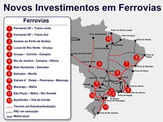 Novos Investimentos em Ferrovias
            Ferrovias
 1   Ferroanel SP – Tramo norte
                                                                                         Porto de Vila do Conde

 2   Ferroanel SP – Tramo Sul                                    Porto de Santarém
                                                                                                    Porto de Itaqui
                                             Porto de
                                             Manaus                                 12                                Porto do Pecém
 3   Acesso ao Porto de Santos
                                                                                           Açaílândia
 4   Lucas do Rio Verde - Uruaçu                                       Porto de Marabá


 5   Uruaçu – Corinto - Campos                  Porto de Porto Velho
                                                                                                                                 Porto de
                                                                                                                      8          Suape

 6   Rio de Janeiro - Campos - Vitória                  Lucas R. Verde
                                                                             4                            7
 7   Belo Horizonte – Salvador                                                                                        Porto de Salvador

                                                                                      Uruaçu                       Porto de Ilhéus
8    Salvador - Recife                                                                         5
                                                                 Estrela D’Oeste                   Corinto
 9   Estrela d’Oeste – Panorama - Maracaju                                        Belo Horizonte
                                                          Maracaju       9
10   Maracaju – Mafra                                                                                         Porto de Vitória

                                                                         Panorama       1                 6
                                                                                                          6
11   São Paulo – Mafra - Rio Grande                                                    23             Porto do Rio de Janeiro
                                                                  10                    Porto
                                                                                                Porto de Itaguaí
                                                                                        de Santos
12   Açailândia – Vila do Conde                                        Mafra         Porto de Paranaguá


     Trechos em Estudos/Avaliação                                                11
     PAC em execução                                                         Porto de Rio Grande
     Malha atual
 