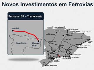 Novos Investimentos em Ferrovias

  Ferroanel SP – Tramo Norte



                                              Porto de Marabá
   Jundiaí                                                             Porto de Vila do Conde
                                                 Porto de Santarém                    Porto de Itaqui     Porto do Pecém

                               Porto de Manaus
                                                                         Açaílândia




                                    Lucas R. Verde                                                                 Porto de
                                                                                                                   Suape
       São Paulo    Manuel
                    Feio                                  Uruaçu                                    Porto de Salvador
                                                                                                  Porto de Ilhéus
                                         Estrela                           Corinto
                               Maracaju D’Oeste
                                                      Belo Horizonte
                                      Panorama                                         Porto de Vitória


                                                  Porto de            Porto do Rio de Janeiro
                                  Mafra                       Porto de Itaguaí
                                                  Santos
                                             Porto de
                                             Paranaguá


                                Porto de Rio Grande
 