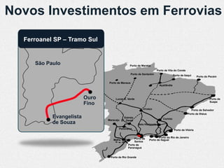 Novos Investimentos em Ferrovias

  Ferroanel SP – Tramo Sul


     São Paulo                                 Porto de Marabá
                                                                        Porto de Vila do Conde
                                                  Porto de Santarém                    Porto de Itaqui     Porto do Pecém

                                Porto de Manaus
                                                                          Açaílândia



                         Ouro        Lucas R. Verde                                                                 Porto de
                                                                                                                    Suape
                         Fino
                                                           Uruaçu                                    Porto de Salvador
                                                                                                   Porto de Ilhéus
           Evangelista                    Estrela                           Corinto
                                Maracaju D’Oeste
           de Souza                                    Belo Horizonte
                                       Panorama                                         Porto de Vitória


                                                   Porto de            Porto do Rio de Janeiro
                                   Mafra                       Porto de Itaguaí
                                                   Santos
                                              Porto de
                                              Paranaguá


                                 Porto de Rio Grande
 