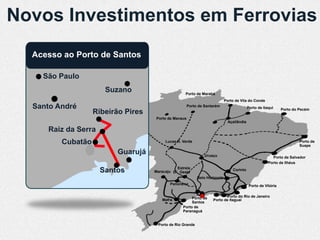Novos Investimentos em Ferrovias
  Acesso ao Porto de Santos

    São Paulo
                      Suzano                       Porto de Marabá
                                                                            Porto de Vila do Conde
  Santo André                                         Porto de Santarém                    Porto de Itaqui     Porto do Pecém
                   Ribeirão Pires
                                    Porto de Manaus
                                                                              Açaílândia

     Raiz da Serra
         Cubatão                         Lucas R. Verde                                                                 Porto de
                                                                                                                        Suape
                         Guarujá                               Uruaçu                                    Porto de Salvador
                                                                                                       Porto de Ilhéus
                                              Estrela
                     Santos         Maracaju D’Oeste                            Corinto

                                                           Belo Horizonte
                                           Panorama                                         Porto de Vitória


                                                       Porto de            Porto do Rio de Janeiro
                                       Mafra                       Porto de Itaguaí
                                                       Santos
                                                  Porto de
                                                  Paranaguá


                                     Porto de Rio Grande
 