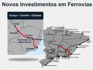 Novos Investimentos em Ferrovias
  Uruaçu – Corinto – Campos


    Uruaçu
                                                Porto de Marabá
                                                                         Porto de Vila do Conde
                                                   Porto de Santarém                    Porto de Itaqui     Porto do Pecém
  Brasília
                                 Porto de Manaus
               Corinto                                                     Açaílândia



         Conceição do Ipatinga
                                      Lucas R. Verde                                                                 Porto de
          Mato Dentro Ipatinga                                                                                       Suape

                                                            Uruaçu                                    Porto de Salvador
                                                                                                    Porto de Ilhéus
                Campos                     Estrela                           Corinto
                                 Maracaju D’Oeste
                                                        Belo Horizonte
                                        Panorama                                         Porto de Vitória


                                                    Porto de            Porto do Rio de Janeiro
                                    Mafra                       Porto de Itaguaí
                                                    Santos
                                               Porto de
                                               Paranaguá


                                  Porto de Rio Grande
 