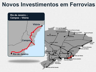 Novos Investimentos em Ferrovias
  Rio de Janeiro –
  Campos – Vitória

                     Vitória
                                              Porto de Marabá
                                                                       Porto de Vila do Conde
                                                 Porto de Santarém                    Porto de Itaqui     Porto do Pecém

                               Porto de Manaus
                                                                         Açaílândia


            Campos
                                    Lucas R. Verde                                                                 Porto de
                                                                                                                   Suape

                                                          Uruaçu                                    Porto de Salvador
                                                                                                  Porto de Ilhéus
                                         Estrela                           Corinto
                               Maracaju D’Oeste
                                                      Belo Horizonte
    Rio de Janeiro                    Panorama                                         Porto de Vitória


                                                  Porto de            Porto do Rio de Janeiro
                                  Mafra                       Porto de Itaguaí
                                                  Santos
                                             Porto de
                                             Paranaguá


                                Porto de Rio Grande
 