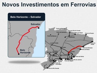 Novos Investimentos em Ferrovias
  Belo Horizonte – Salvador

                     Salvador
                                               Porto de Marabá
                                                                      Porto de Vila do Conde
                                                  Porto de Santarém                   Porto de Itaqui     Porto do Pecém

                                Porto de Manaus
                                                                         Açaílândia




                                     Lucas R. Verde                                                                Porto de
                                                                                                                   Suape

                                                           Uruaçu                                   Porto de Salvador
                                                                                                  Porto de Ilhéus
         Belo                             Estrela                          Corinto
         Horizonte              Maracaju D’Oeste

                                                        Belo Horizonte
                                       Panorama                                        Porto de Vitória


                                                   Porto de            Porto do Rio de Janeiro
                                   Mafra                       Porto de Itaguaí
                                                   Santos
                                              Porto de
                                              Paranaguá


                                 Porto de Rio Grande
 