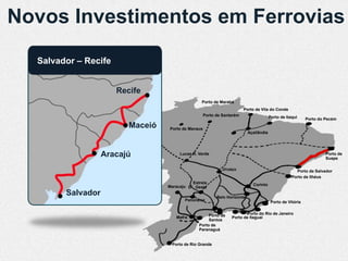 Novos Investimentos em Ferrovias
  Salvador – Recife


                      Recife
                                                 Porto de Marabá
                                                                        Porto de Vila do Conde
                                                    Porto de Santarém                   Porto de Itaqui     Porto do Pecém
                         Maceió   Porto de Manaus
                                                                           Açaílândia




                   Aracajú             Lucas R. Verde                                                                Porto de
                                                                                                                     Suape

                                                             Uruaçu                                   Porto de Salvador
                                                                                                    Porto de Ilhéus
                                            Estrela                          Corinto
                                  Maracaju D’Oeste
        Salvador                                          Belo Horizonte
                                         Panorama                                        Porto de Vitória


                                                     Porto de            Porto do Rio de Janeiro
                                     Mafra                       Porto de Itaguaí
                                                     Santos
                                                Porto de
                                                Paranaguá


                                   Porto de Rio Grande
 